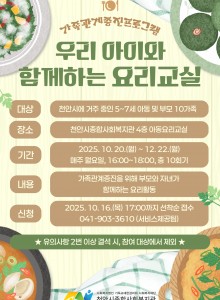 1. 대상: 천안시에 거주 중인 5-7세 가족 (가족 당 아동 1명, 부모 1명)2. 일시: 2025. 10. 20.(월) ~ 12. 22.(월) 매주 월, 총 10회기, 16:00~18:00 3. 장소: 복지관 4층 아동요리교실4. 내용: 부모자녀관계증진을 위해 부모와 자녀가 함께하는 요리활동5. 참가비: 무료6. 신청: 2025. 10. 16.(목) 17시까지 선착순 전화 접수 041-903-3610 (서비스제공팀) ★ 참여자로 선정되어도 2번 이상 결석 시, 참여 대상에서 제외됩니다 ★많은 신청 바랍니다~